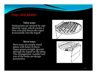 Trays and plates
Valve trays
Perforations are covered by caps
lifted by vapor, which creates a
flow area and directs the vapor
horizontally into the liquid.
Sieve trays
Sieve trays are simply metal
plates with holes in them.
Vapor passes straight upward
through the liquid on the plate.
The arrangement, number and
size of the holes are design
parameters.
25
 