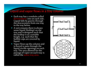 Liquid and vapor flows in a tray column
Each tray has 2 conduits called
downcomers: one on each side.
Liquid falls by gravity through
the downcomers from one tray
to the tray below.
A weir ensures there is always
some liquid (holdup) on the
tray and is designed such that
the holdup is at a suitable
height, e.g. such that the
bubble caps are covered by
liquid.
Vapor flows up the column and
is forced to pass through the
liquid via the openings on each
tray. The area allowed for the
passage of vapor on each tray is
called the active tray area.
27
 