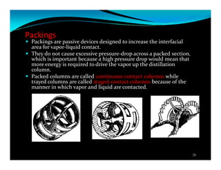 Packings
Packings are passive devices designed to increase the interfacial
area for vapor-liquid contact.
They do not cause excessive pressure-drop across a packed section,
which is important because a high pressure drop would mean that
more energy is required to drive the vapor up the distillation
column.
Packed columns are called continuous-contact columns while
trayed columns are called staged-contact columns because of the
manner in which vapor and liquid are contacted.
28
 