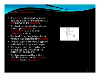 Basic operation
The feed is introduced somewhere
near the middle of the column to a
tray known as the feed tray.
The feed tray divides the column
into a top (enriching or
rectification) and a bottom
(stripping) section.
The feed flows down the column
where it is collected in the reboiler.
Heat (usually as steam) is supplied
to the reboiler to generate vapor.
The vapor from the reboiler is re-
introduced into the unit at the
bottom of the column.
The liquid removed from the
reboiler is known as the bottoms
product or simply, bottoms.
29
 