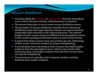 Vacuum distillation
To further distill the residuum or topped crude from the atmospheric
tower without thermal cracking, reduced pressure is required.
The process takes place in one or more vacuum distillation towers.
The principles of vacuum distillation resemble those of fractional
distillation except that larger diameter columns are used to maintain
comparable vapor velocities at the reduced pressures. The internal
designs of some vacuum towers are different from atmospheric towers
in that random packing and demister pads are used instead of trays.
A typical first-phase vacuum tower may produce gas oils, lubricating-
oil base stocks, and heavy residual for propane deasphalting.
A second-phase tower operating at lower vacuum may distill surplus
residuum from the atmospheric tower, which is not used for lube-
stock processing, and surplus residuum from the first vacuum tower
not used for deasphalting.
Vacuum towers are typically used to separate catalytic cracking
feedstock from surplus residuum.
34
 