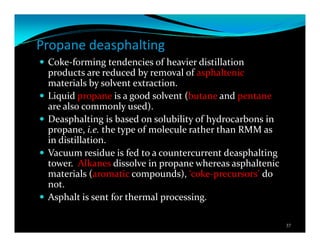 Propane deasphalting
Coke-forming tendencies of heavier distillation
products are reduced by removal of asphaltenic
materials by solvent extraction.
Liquid propane is a good solvent (butane and pentane
are also commonly used).
Deasphalting is based on solubility of hydrocarbons in
propane, i.e. the type of molecule rather than RMM as
in distillation.
Vacuum residue is fed to a countercurrent deasphalting
tower. Alkanes dissolve in propane whereas asphaltenic
materials (aromatic compounds), ‘coke-precursors’ do
not.
Asphalt is sent for thermal processing.
37
 