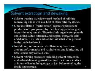 Solvent extraction and dewaxing
Solvent treating is a widely used method of refining
lubricating oils as well as a host of other refinery stocks.
Since distillation (fractionation) separates petroleum
products into groups only by their boiling-point ranges,
impurities may remain. These include organic compounds
containing sulfur, nitrogen, and oxygen; inorganic salts
and dissolved metals; and soluble salts that were present
in the crude feedstock.
In addition, kerosene and distillates may have trace
amounts of aromatics and naphthenes, and lubricating oil
base-stocks may contain wax.
Solvent refining processes including solvent extraction
and solvent dewaxing usually remove these undesirables
at intermediate refining stages or just before sending the
product to storage. 39
 
