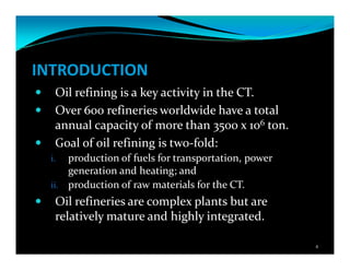 INTRODUCTION
Oil refining is a key activity in the CT.
Over 600 refineries worldwide have a total
annual capacity of more than 3500 x 106 ton.
Goal of oil refining is two-fold:
i. production of fuels for transportation, power
generation and heating; and
ii. production of raw materials for the CT.
Oil refineries are complex plants but are
relatively mature and highly integrated.
4
 