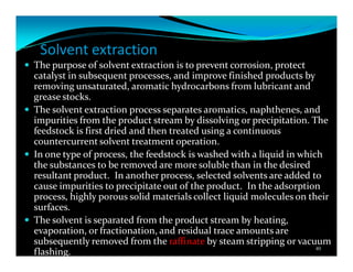 Solvent extraction
The purpose of solvent extraction is to prevent corrosion, protect
catalyst in subsequent processes, and improve finished products by
removing unsaturated, aromatic hydrocarbons from lubricant and
grease stocks.
The solvent extraction process separates aromatics, naphthenes, and
impurities from the product stream by dissolving or precipitation. The
feedstock is first dried and then treated using a continuous
countercurrent solvent treatment operation.
In one type of process, the feedstock is washed with a liquid in which
the substances to be removed are more soluble than in the desired
resultant product. In another process, selected solvents are added to
cause impurities to precipitate out of the product. In the adsorption
process, highly porous solid materials collect liquid molecules on their
surfaces.
The solvent is separated from the product stream by heating,
evaporation, or fractionation, and residual trace amounts are
subsequently removed from the raffinate by steam stripping or vacuum
flashing. 40
 