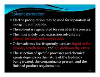 Solvent extraction
Electric precipitation may be used for separation of
inorganic compounds.
The solvent is regenerated for reused in the process.
The most widely used extraction solvents are
phenol, furfural, and cresylic acid.
Other solvents less frequently used are liquid sulfur
dioxide, nitrobenzene, and 2,2' dichloroethyl ether.
The selection of specific processes and chemical
agents depends on the nature of the feedstock
being treated, the contaminants present, and the
finished product requirements.
41
 