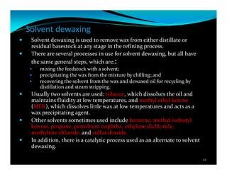 Solvent dewaxing
Solvent dewaxing is used to remove wax from either distillate or
residual basestock at any stage in the refining process.
There are several processes in use for solvent dewaxing, but all have
the same general steps, which are::
mixing the feedstock with a solvent;
precipitating the wax from the mixture by chilling; and
recovering the solvent from the wax and dewaxed oil for recycling by
distillation and steam stripping.
Usually two solvents are used: toluene, which dissolves the oil and
maintains fluidity at low temperatures, and methyl ethyl ketone
(MEK), which dissolves little wax at low temperatures and acts as a
wax precipitating agent.
Other solvents sometimes used include benzene, methyl isobutyl
ketone, propane, petroleum naphtha, ethylene dichloride,
methylene chloride, and sulfur dioxide.
In addition, there is a catalytic process used as an alternate to solvent
dewaxing.
43
 