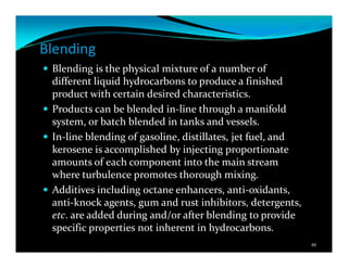 Blending
Blending is the physical mixture of a number of
different liquid hydrocarbons to produce a finished
product with certain desired characteristics.
Products can be blended in-line through a manifold
system, or batch blended in tanks and vessels.
In-line blending of gasoline, distillates, jet fuel, and
kerosene is accomplished by injecting proportionate
amounts of each component into the main stream
where turbulence promotes thorough mixing.
Additives including octane enhancers, anti-oxidants,
anti-knock agents, gum and rust inhibitors, detergents,
etc. are added during and/or after blending to provide
specific properties not inherent in hydrocarbons.
46
 