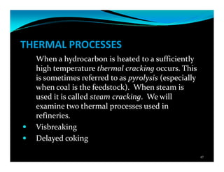 THERMAL PROCESSES
When a hydrocarbon is heated to a sufficiently
high temperature thermal cracking occurs. This
is sometimes referred to as pyrolysis (especially
when coal is the feedstock). When steam is
used it is called steam cracking. We will
examine two thermal processes used in
refineries.
Visbreaking
Delayed coking
47
 