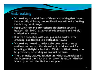 Visbreaking
Visbreaking is a mild form of thermal cracking that lowers
the viscosity of heavy crude-oil residues without affecting
the boiling point range.
Residuum from the atmospheric distillation tower is
heated (425-510ºC) at atmospheric pressure and mildly
cracked in a heater.
It is then quenched with cool gas oil to control over-
cracking, and flashed in a distillation tower.
Visbreaking is used to reduce the pour point of waxy
residues and reduce the viscosity of residues used for
blending with lighter fuel oils. Middle distillates may also
be produced, depending on product demand.
The thermally cracked residue tar, which accumulates in
the bottom of the fractionation tower, is vacuum-flashed
in a stripper and the distillate recycled.
48
 