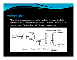 Visbreaking
Alternatively, vacuum residue can be cracked. The severity of the
visbreaking depends upon temperature and reaction time (1-8 min).
Usually < 10 wt% of gasoline and lighter products are produced.
50
 
