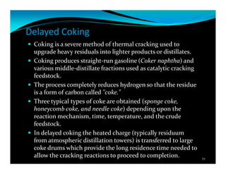 Delayed Coking
Coking is a severe method of thermal cracking used to
upgrade heavy residuals into lighter products or distillates.
Coking produces straight-run gasoline (Coker naphtha) and
various middle-distillate fractions used as catalytic cracking
feedstock.
The process completely reduces hydrogen so that the residue
is a form of carbon called "coke."
Three typical types of coke are obtained (sponge coke,
honeycomb coke, and needle coke) depending upon the
reaction mechanism, time, temperature, and the crude
feedstock.
In delayed coking the heated charge (typically residuum
from atmospheric distillation towers) is transferred to large
coke drums which provide the long residence time needed to
allow the cracking reactions to proceed to completion. 51
 