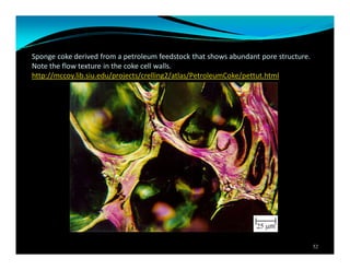 Sponge coke derived from a petroleum feedstock that shows abundant pore structure.
Note the flow texture in the coke cell walls.
http://mccoy.lib.siu.edu/projects/crelling2/atlas/PetroleumCoke/pettut.html
52
 