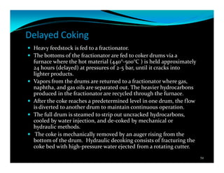 Delayed Coking
Heavy feedstock is fed to a fractionator.
The bottoms of the fractionator are fed to coker drums via a
furnace where the hot material (440°-500°C ) is held approximately
24 hours (delayed) at pressures of 2-5 bar, until it cracks into
lighter products.
Vapors from the drums are returned to a fractionator where gas,
naphtha, and gas oils are separated out. The heavier hydrocarbons
produced in the fractionator are recycled through the furnace.
After the coke reaches a predetermined level in one drum, the flow
is diverted to another drum to maintain continuous operation.
The full drum is steamed to strip out uncracked hydrocarbons,
cooled by water injection, and de-coked by mechanical or
hydraulic methods.
The coke is mechanically removed by an auger rising from the
bottom of the drum. Hydraulic decoking consists of fracturing the
coke bed with high-pressure water ejected from a rotating cutter.
54
 