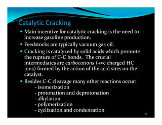 Catalytic Cracking
Main incentive for catalytic cracking is the need to
increase gasoline production.
Feedstocks are typically vacuum gas oil.
Cracking is catalyzed by solid acids which promote
the rupture of C-C bonds. The crucial
intermediates are carbocations (+ve charged HC
ions) formed by the action of the acid sites on the
catalyst.
Besides C-C cleavage many other reactions occur:
- isomerization
- protonation and deprotonation
- alkylation
- polymerization
- cyclization and condensation
59
 