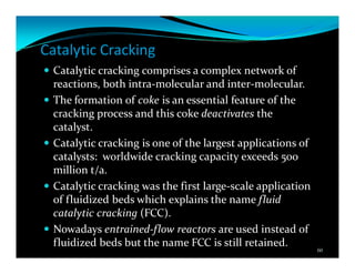 Catalytic Cracking
Catalytic cracking comprises a complex network of
reactions, both intra-molecular and inter-molecular.
The formation of coke is an essential feature of the
cracking process and this coke deactivates the
catalyst.
Catalytic cracking is one of the largest applications of
catalysts: worldwide cracking capacity exceeds 500
million t/a.
Catalytic cracking was the first large-scale application
of fluidized beds which explains the name fluid
catalytic cracking (FCC).
Nowadays entrained-flow reactors are used instead of
fluidized beds but the name FCC is still retained.
60
 