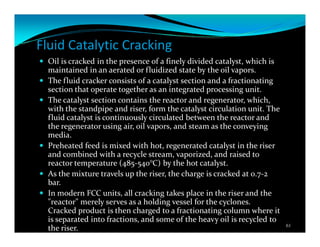 Fluid Catalytic Cracking
Oil is cracked in the presence of a finely divided catalyst, which is
maintained in an aerated or fluidized state by the oil vapors.
The fluid cracker consists of a catalyst section and a fractionating
section that operate together as an integrated processing unit.
The catalyst section contains the reactor and regenerator, which,
with the standpipe and riser, form the catalyst circulation unit. The
fluid catalyst is continuously circulated between the reactor and
the regenerator using air, oil vapors, and steam as the conveying
media.
Preheated feed is mixed with hot, regenerated catalyst in the riser
and combined with a recycle stream, vaporized, and raised to
reactor temperature (485-540°C) by the hot catalyst.
As the mixture travels up the riser, the charge is cracked at 0.7-2
bar.
In modern FCC units, all cracking takes place in the riser and the
"reactor" merely serves as a holding vessel for the cyclones.
Cracked product is then charged to a fractionating column where it
is separated into fractions, and some of the heavy oil is recycled to
the riser. 61
 
