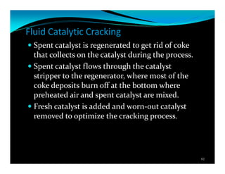 Fluid Catalytic Cracking
Spent catalyst is regenerated to get rid of coke
that collects on the catalyst during the process.
Spent catalyst flows through the catalyst
stripper to the regenerator, where most of the
coke deposits burn off at the bottom where
preheated air and spent catalyst are mixed.
Fresh catalyst is added and worn-out catalyst
removed to optimize the cracking process.
62
 