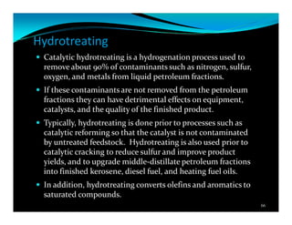 Hydrotreating
Catalytic hydrotreating is a hydrogenation process used to
remove about 90% of contaminants such as nitrogen, sulfur,
oxygen, and metals from liquid petroleum fractions.
If these contaminants are not removed from the petroleum
fractions they can have detrimental effects on equipment,
catalysts, and the quality of the finished product.
Typically, hydrotreating is done prior to processes such as
catalytic reforming so that the catalyst is not contaminated
by untreated feedstock. Hydrotreating is also used prior to
catalytic cracking to reduce sulfur and improve product
yields, and to upgrade middle-distillate petroleum fractions
into finished kerosene, diesel fuel, and heating fuel oils.
In addition, hydrotreating converts olefins and aromatics to
saturated compounds.
66
 
