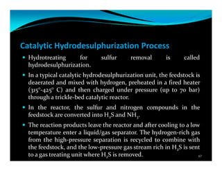 Catalytic Hydrodesulphurization Process
Hydrotreating for sulfur removal is called
hydrodesulphurization.
In a typical catalytic hydrodesulphurization unit, the feedstock is
deaerated and mixed with hydrogen, preheated in a fired heater
(315°-425° C) and then charged under pressure (up to 70 bar)
through a trickle-bed catalytic reactor.
In the reactor, the sulfur and nitrogen compounds in the
feedstock are converted into H2S and NH3.
The reaction products leave the reactor and after cooling to a low
temperature enter a liquid/gas separator. The hydrogen-rich gas
from the high-pressure separation is recycled to combine with
the feedstock, and the low-pressure gas stream rich in H2S is sent
to a gas treating unit where H2S is removed. 67
 
