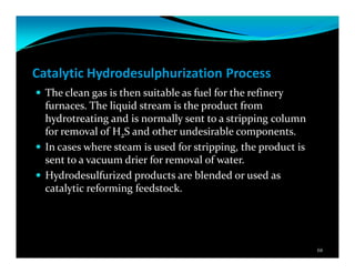 Catalytic Hydrodesulphurization Process
The clean gas is then suitable as fuel for the refinery
furnaces. The liquid stream is the product from
hydrotreating and is normally sent to a stripping column
for removal of H2S and other undesirable components.
In cases where steam is used for stripping, the product is
sent to a vacuum drier for removal of water.
Hydrodesulfurized products are blended or used as
catalytic reforming feedstock.
68
 