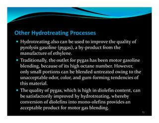 Other Hydrotreating Processes
Hydrotreating also can be used to improve the quality of
pyrolysis gasoline (pygas), a by-product from the
manufacture of ethylene.
Traditionally, the outlet for pygas has been motor gasoline
blending, because of its high octane number. However,
only small portions can be blended untreated owing to the
unacceptable odor, color, and gum-forming tendencies of
this material.
The quality of pygas, which is high in diolefin content, can
be satisfactorily improved by hydrotreating, whereby
conversion of diolefins into mono-olefins provides an
acceptable product for motor gas blending.
71
 
