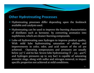 Other Hydrotreating Processes
Hydrotreating processes differ depending upon the feedstock
available and catalysts used.
Hydrotreating can be used to improve the burning characteristics
of distillates such as kerosene. by converting aromatics into
naphthenes, which are cleaner-burning compounds.
Lube-oil hydrotreating uses hydrogen to improve product quality.
With mild lube hydrotreating saturation of olefins and
improvements in color, odor, and acid nature of the oil are
achieved. Operating temperatures and pressures are usually
below 315° C and 60 bar. Severe lube hydrotreating (T ~ 315 - 400°C
and hydrogen pressures up to 205 bar) is capable of saturating
aromatic rings, along with sulfur and nitrogen removal, to impart
specific properties not achieved at mild conditions.
72
 