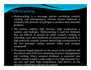Hydrocracking
Hydrocracking is a two-stage process combining catalytic
cracking and hydrogenation, wherein heavier feedstock is
cracked in the presence of hydrogen to produce more desirable
products.
The process employs high pressure, high temperature, a
catalyst, and hydrogen. Hydrocracking is used for feedstock
that are difficult to process by either catalytic cracking or
reforming, since these feedstock are characterized usually by a
high polycyclic aromatic content and/or high concentrations of
the two principal catalyst poisons, sulfur and nitrogen
compounds.
The process largely depends on the nature of the feedstock and
the relative rates of the two competing reactions, hydrogenation
and cracking. Heavy aromatic feedstock is converted into
lighter products under a wide range of very high pressures (70-
140 bar) and fairly high temperatures (400°-800°C), in the
presence of hydrogen and special catalysts. 73
 