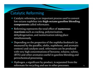 Catalytic Reforming
Catalytic reforming is an important process used to convert
low-octane naphthas into high-octane gasoline blending
components called reformates.
Reforming represents the total effect of numerous
reactions such as cracking, polymerization,
dehydrogenation, and isomerization taking place
simultaneously.
Depending on the properties of the naphtha feedstock (as
measured by the paraffin, olefin, naphthene, and aromatic
content) and catalysts used, reformates can be produced
with very high concentrations of benzene, toluene, xylene,
(BTX) and other aromatics useful in gasoline blending and
petrochemical processing.
Hydrogen, a significant by-product, is separated from the
reformate for recycling and use in other processes. 78
 