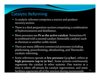 Catalytic Reforming
A catalytic reformer comprises a reactor and product-
recovery section.
There is a feed preparation section comprising a combination
of hydrotreatment and distillation.
Most processes use Pt as the active catalyst. Sometimes Pt
is combined with a second catalyst (bimetallic catalyst) such
as rhenium or another noble metal.
There are many different commercial processes including
platforming, powerforming, ultraforming, and Thermofor
catalytic reforming.
Some reformers operate at low pressure (3-13 bar), others at
high pressures (up to 70 bar). Some systems continuously
regenerate the catalyst in other systems. One reactor at a
time is taken off-stream for catalyst regeneration, and some
facilities regenerate all of the reactors during turnarounds. 81
 
