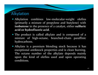 Alkylation
Alkylation combines low-molecular-weight olefins
(primarily a mixture of propylene and butylene) with
isobutene in the presence of a catalyst, either sulfuric
acid or hydrofluoric acid.
The product is called alkylate and is composed of a
mixture of high-octane, branched-chain paraffinic
hydrocarbons.
Alkylate is a premium blending stock because it has
exceptional antiknock properties and is clean burning.
The octane number of the alkylate depends mainly
upon the kind of olefins used and upon operating
conditions.
87
 