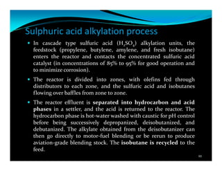 Sulphuric acid alkylation process
In cascade type sulfuric acid (H2SO4) alkylation units, the
feedstock (propylene, butylene, amylene, and fresh isobutane)
enters the reactor and contacts the concentrated sulfuric acid
catalyst (in concentrations of 85% to 95% for good operation and
to minimize corrosion).
The reactor is divided into zones, with olefins fed through
distributors to each zone, and the sulfuric acid and isobutanes
flowing over baffles from zone to zone.
The reactor effluent is separated into hydrocarbon and acid
phases in a settler, and the acid is returned to the reactor. The
hydrocarbon phase is hot-water washed with caustic for pH control
before being successively depropanized, deisobutanized, and
debutanized. The alkylate obtained from the deisobutanizer can
then go directly to motor-fuel blending or be rerun to produce
aviation-grade blending stock. The isobutane is recycled to the
feed.
88
 
