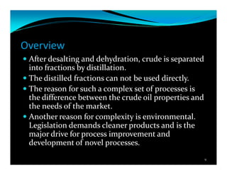 Overview
After desalting and dehydration, crude is separated
into fractions by distillation.
The distilled fractions can not be used directly.
The reason for such a complex set of processes is
the difference between the crude oil properties and
the needs of the market.
Another reason for complexity is environmental.
Legislation demands cleaner products and is the
major drive for process improvement and
development of novel processes.
9
 