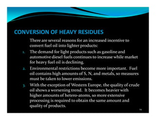 CONVERSION OF HEAVY RESIDUES
There are several reasons for an increased incentive to
convert fuel oil into lighter products:
1. The demand for light products such as gasoline and
automotive diesel fuels continues to increase while market
for heavy fuel oil is declining.
2. Environmental restrictions become more important. Fuel
oil contains high amounts of S, N, and metals, so measures
must be taken to lower emissions.
3. With the exception of Western Europe, the quality of crude
oil shows a worsening trend. It becomes heavier with
higher amounts of hetero-atoms, so more extensive
processing is required to obtain the same amount and
quality of products.
94
 