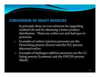 CONVERSION OF HEAVY RESIDUES
In principle there are two solutions for upgrading
residual oils and for obtaining a better product
distribution. These are carbon out and hydrogen in
processes.
1. Examples of carbon rejection processes are the
Flexicoking process (Exxon) and the FCC process
discussed earlier.
2. Examples of hydrogen addition processes are the LC-
fining process (Lummus) and the HYCON process
(Shell).
95
 