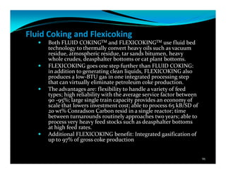 Fluid Coking and Flexicoking
Both FLUID COKINGTM and FLEXICOKINGTM use fluid bed
technology to thermally convert heavy oils such as vacuum
residue, atmospheric residue, tar sands bitumen, heavy
whole crudes, deasphalter bottoms or cat plant bottoms.
FLEXICOKING goes one step further than FLUID COKING:
in addition to generating clean liquids, FLEXICOKING also
produces a low-BTU gas in one integrated processing step
that can virtually eliminate petroleum coke production.
The advantages are: flexibility to handle a variety of feed
types; high reliability with the average service factor between
90 -95%; large single train capacity provides an economy of
scale that lowers investment cost; able to process 65 kB/SD of
20 wt% Conradson Carbon resid in a single reactor; time
between turnarounds routinely approaches two years; able to
process very heavy feed stocks such as deasphalter bottoms
at high feed rates.
Additional FLEXICOKING benefit: Integrated gasification of
up to 97% of gross coke production
96
 