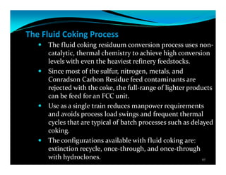 The Fluid Coking Process
The fluid coking residuum conversion process uses non-
catalytic, thermal chemistry to achieve high conversion
levels with even the heaviest refinery feedstocks.
Since most of the sulfur, nitrogen, metals, and
Conradson Carbon Residue feed contaminants are
rejected with the coke, the full-range of lighter products
can be feed for an FCC unit.
Use as a single train reduces manpower requirements
and avoids process load swings and frequent thermal
cycles that are typical of batch processes such as delayed
coking.
The configurations available with fluid coking are:
extinction recycle, once-through, and once-through
with hydroclones. 97
 