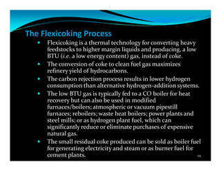 The Flexicoking Process
Flexicoking is a thermal technology for converting heavy
feedstocks to higher margin liquids and producing, a low
BTU (i.e. a low energy content) gas, instead of coke.
The conversion of coke to clean fuel gas maximizes
refinery yield of hydrocarbons.
The carbon rejection process results in lower hydrogen
consumption than alternative hydrogen-addition systems.
The low BTU gas is typically fed to a CO boiler for heat
recovery but can also be used in modified
furnaces/boilers; atmospheric or vacuum pipestill
furnaces; reboilers; waste heat boilers; power plants and
steel mills; or as hydrogen plant fuel, which can
significantly reduce or eliminate purchases of expensive
natural gas.
The small residual coke produced can be sold as boiler fuel
for generating electricity and steam or as burner fuel for
cement plants. 99
 