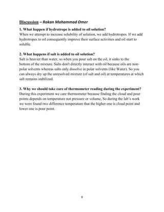 8
Discussion – Rokan Mohammad Omer
1. What happen if hydrotrope is added to oil solution?
When we attempt to increase solubility of solution, we add hydrotropes. If we add
hydrotropes to oil consequently improve their surface activities and oil start to
soluble.
2. What happens if salt is added to oil solution?
Salt is heavier than water, so when you pour salt on the oil, it sinks to the
bottom of the mixture. Salts don't directly interact with oil because oils are non-
polar solvents whereas salts only dissolve in polar solvents (like Water). So you
can always dry up the unresolved mixture (of salt and oil) at temperatures at which
salt remains stabilized.
3. Why we should take care of thermometer reading during the experiment?
During this experiment we care thermometer because finding the cloud and pour
points depends on temperature not pressure or volume, So during the lab’s work
we were found two difference temperature that the higher one is cloud point and
lower one is pour point.
 