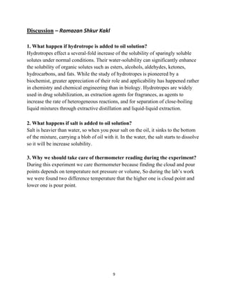 9
Discussion – Ramazan Shkur Kakl
1. What happen if hydrotrope is added to oil solution?
Hydrotropes effect a several-fold increase of the solubility of sparingly soluble
solutes under normal conditions. Their water-solubility can significantly enhance
the solubility of organic solutes such as esters, alcohols, aldehydes, ketones,
hydrocarbons, and fats. While the study of hydrotropes is pioneered by a
biochemist, greater appreciation of their role and applicability has happened rather
in chemistry and chemical engineering than in biology. Hydrotropes are widely
used in drug solubilization, as extraction agents for fragrances, as agents to
increase the rate of heterogeneous reactions, and for separation of close-boiling
liquid mixtures through extractive distillation and liquid-liquid extraction.
2. What happens if salt is added to oil solution?
Salt is heavier than water, so when you pour salt on the oil, it sinks to the bottom
of the mixture, carrying a blob of oil with it. In the water, the salt starts to dissolve
so it will be increase solubility.
3. Why we should take care of thermometer reading during the experiment?
During this experiment we care thermometer because finding the cloud and pour
points depends on temperature not pressure or volume, So during the lab’s work
we were found two difference temperature that the higher one is cloud point and
lower one is pour point.
 