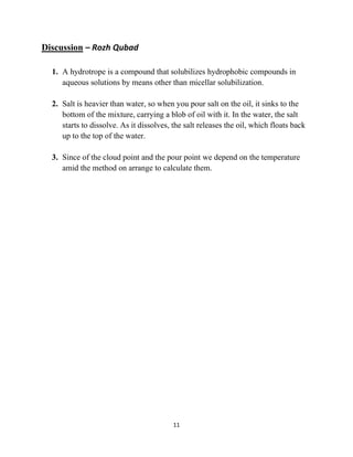 11
Discussion – Rozh Qubad
1. A hydrotrope is a compound that solubilizes hydrophobic compounds in
aqueous solutions by means other than micellar solubilization.
2. Salt is heavier than water, so when you pour salt on the oil, it sinks to the
bottom of the mixture, carrying a blob of oil with it. In the water, the salt
starts to dissolve. As it dissolves, the salt releases the oil, which floats back
up to the top of the water.
3. Since of the cloud point and the pour point we depend on the temperature
amid the method on arrange to calculate them.
 