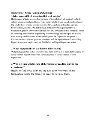 12
Discussion – Rekar Hamza Muhammad
1.What happen if hydrotrope is added to oil solution?
Hydrotropes affect a several-fold increase of the solubility of sparingly soluble
solutes under normal conditions. Their water-solubility can significantly enhance
the solubility of organic solutes such as esters, alcohols, aldehydes, ketones,
hydrocarbons, and fats. While the study of hydrotropes is pioneered by a
biochemist, greater appreciation of their role and applicability has happened rather
in chemistry and chemical engineering than in biology. Hydrotropes are widely
used in drug solubilization, as extraction agents for fragrances, as agents to
increase the rate of heterogeneous reactions, and for separation of close-boiling
liquid mixtures through extractive distillation and liquid-liquid extraction.
2.What happens if salt is added to oil solution?
Water is lighter than salt,so when you mix them the water is floats,but basically or
easily the salt doesn't dissolve on the oil,because of the difference of their
ingredients.
3.Why we should take care of thermometer reading during the
experiment?
Because of the cloud point and the pour point we depend on the
temperature during the process on order to calculate them.
 
