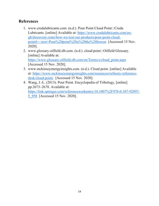 14
References
1. www.crodalubricants.com. (n.d.). Pour Point Cloud Point | Croda
Lubricants. [online] Available at: https://www.crodalubricants.com/en-
gb/discovery-zone/how-we-test-our-products/pour-point-cloud-
point#:~:text=Pour%20point%20is%20the%20lowest [Accessed 15 Nov.
2020].
2. www.glossary.oilfield.slb.com. (n.d.). cloud point | Oilfield Glossary.
[online] Available at:
https://www.glossary.oilfield.slb.com/en/Terms/c/cloud_point.aspx
[Accessed 15 Nov. 2020].
3. www.mckinseyenergyinsights.com. (n.d.). Cloud point. [online] Available
at: https://www.mckinseyenergyinsights.com/resources/refinery-reference-
desk/cloud-point/ [Accessed 15 Nov. 2020].
4. Wang, J.-L. (2013). Pour Point. Encyclopedia of Tribology, [online]
pp.2673–2678. Available at:
https://link.springer.com/referenceworkentry/10.1007%2F978-0-387-92897-
5_958 [Accessed 15 Nov. 2020].
 