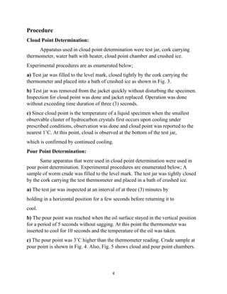 4
Procedure
Cloud Point Determination:
Apparatus used in cloud point determination were test jar, cork carrying
thermometer, water bath with heater, cloud point chamber and crushed ice.
Experimental procedures are as enumerated below;
a) Test jar was filled to the level mark, closed tightly by the cork carrying the
thermometer and placed into a bath of crushed ice as shown in Fig. 3.
b) Test jar was removed from the jacket quickly without disturbing the specimen.
Inspection for cloud point was done and jacket replaced. Operation was done
without exceeding time duration of three (3) seconds.
c) Since cloud point is the temperature of a liquid specimen when the smallest
observable cluster of hydrocarbon crystals first occurs upon cooling under
prescribed conditions, observation was done and cloud point was reported to the
nearest 1˚C. At this point, cloud is observed at the bottom of the test jar,
which is confirmed by continued cooling.
Pour Point Determination:
Same apparatus that were used in cloud point determination were used in
pour point determination. Experimental procedures are enumerated below; A
sample of worm crude was filled to the level mark. The test jar was tightly closed
by the cork carrying the test thermometer and placed in a bath of crushed ice.
a) The test jar was inspected at an interval of at three (3) minutes by
holding in a horizontal position for a few seconds before returning it to
cool.
b) The pour point was reached when the oil surface stayed in the vertical position
for a period of 5 seconds without sagging. At this point the thermometer was
inserted to cool for 10 seconds and the temperature of the oil was taken.
c) The pour point was 3˚C higher than the thermometer reading. Crude sample at
pour point is shown in Fig. 4. Also, Fig. 5 shows cloud and pour point chambers.
 