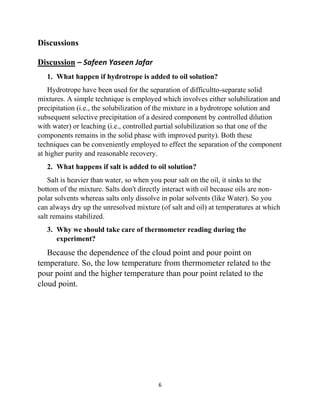 6
Discussions
Discussion – Safeen Yaseen Jafar
1. What happen if hydrotrope is added to oil solution?
Hydrotrope have been used for the separation of difficultto-separate solid
mixtures. A simple technique is employed which involves either solubilization and
precipitation (i.e., the solubilization of the mixture in a hydrotrope solution and
subsequent selective precipitation of a desired component by controlled dilution
with water) or leaching (i.e., controlled partial solubilization so that one of the
components remains in the solid phase with improved purity). Both these
techniques can be conveniently employed to effect the separation of the component
at higher purity and reasonable recovery.
2. What happens if salt is added to oil solution?
Salt is heavier than water, so when you pour salt on the oil, it sinks to the
bottom of the mixture. Salts don't directly interact with oil because oils are non-
polar solvents whereas salts only dissolve in polar solvents (like Water). So you
can always dry up the unresolved mixture (of salt and oil) at temperatures at which
salt remains stabilized.
3. Why we should take care of thermometer reading during the
experiment?
Because the dependence of the cloud point and pour point on
temperature. So, the low temperature from thermometer related to the
pour point and the higher temperature than pour point related to the
cloud point.
 