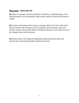 7
Discussion – Rivan Dler Ali
Q1 When we attempt to increase solubility of solution we add hydrotropes. If we
add hydrotropes to oil consequently improve their surface activities and oil start to
soluble.
Q2 it sinks to the bottom of the mixture, carrying a blob of oil with it. Salts don't
directly interact with oil because oils are nonpolar solvents whereas salts only
dissolve in polar solvents (like Water). Salt doesn't dissolve in oil so there is not be
any change in pour and cloud point.
Q3 Because there is be change in temperature during the process and at any
moment may cloud point take place and then pour point
 