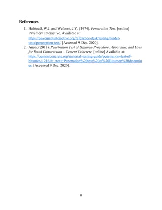 8
References
1. Halstead, W.J. and Welborn, J.Y. (1974). Penetration Test. [online]
Pavement Interactive. Available at:
https://pavementinteractive.org/reference-desk/testing/binder-
tests/penetration-test/. [Accessed 9 Dec. 2020].
2. Anon, (2018). Penetration Test of Bitumen-Procedure, Apparatus, and Uses
for Road Construction – Cement Concrete. [online] Available at:
https://cementconcrete.org/material-testing-guide/penetration-test-of-
bitumen/1216/#:~:text=Penetration%20test%20of%20Bitumen%20determin
es. [Accessed 9 Dec. 2020].
 