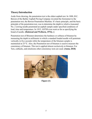 2
Theory/Introduction
Aside from chewing, the penetration test is the oldest asphalt test. In 1888, H.C.
Bowen of the Barber Asphalt Paving Company invented the forerunner to the
penetration test, the Bowen Penetration Machine. It’s basic principle, and the basic
principle of the penetration test, was to determine the depth to which a truncated
No. 2 sewing needle penetrated an asphalt sample under specified conditions of
load, time and temperature. In 1915, ASTM even went as far as specifying the
brand of needle. (Halstead and Welborn, 1974). ()
Penetration test of Bitumen determines the hardness or softness of bitumen by
measuring the depth in millimeter to which a standard loaded needle will penetrate
vertically in five seconds while the temperature of the bitumen sample is
maintained at 25 0
C. Also, the Penetration test of bitumen is used to measure the
consistency of bitumen. This test is applied almost exclusively to bitumen. For
Tars, cutbacks, and emulsions other consistency tests are used. (Anon, 2018)
Figure (1)
 