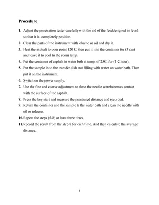 4
Procedure
1. Adjust the penetration tester carefully with the aid of the feeddesigned as level
so that it is- completely position.
2. Clear the parts of the instrument with toluene or oil and dry it.
3. Heat the asphalt to pour point 120 C, then put it into the container for (3 cm)
and leave it to cool to the room temp.
4. Put the container of asphalt in water bath at temp. of 25C, for (1-2 hour).
5. Put the sample in to the transfer dish that filling with water on water bath. Then
put it on the instrument.
6. Switch on the power supply.
7. Use the fine and coarse adjustment to close the needle werebecomes contact
with the surface of the asphalt.
8. Press the key start and measure the penetrated distance and recorded.
9. Return the container and the sample to the water bath and clean the needle with
oil or toluene.
10.Repeat the steps (5-8) at least three times.
11.Record the result from the step 8 for each time. And then calculate the average
distance.
 
