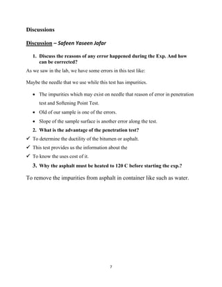 7
Discussions
Discussion – Safeen Yaseen Jafar
1. Discuss the reasons of any error happened during the Exp. And how
can be corrected?
As we saw in the lab, we have some errors in this test like:
Maybe the needle that we use while this test has impurities.
• The impurities which may exist on needle that reason of error in penetration
test and Softening Point Test.
• Old of our sample is one of the errors.
• Slope of the sample surface is another error along the test.
2. What is the advantage of the penetration test?
✓ To determine the ductility of the bitumen or asphalt.
✓ This test provides us the information about the
✓ To know the uses cost of it.
3. Why the asphalt must be heated to 120 C before starting the exp.?
To remove the impurities from asphalt in container like such as water.
 